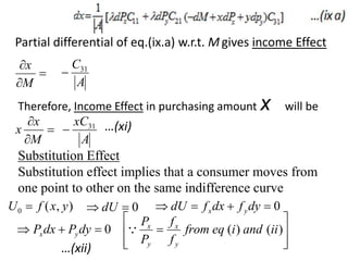 Partial differential of eq.(ix.a) w.r.t. M gives income Effect



M
x
A
C31

Therefore, Income Effect in purchasing amount x will be



M
x
x
A
xC31
 …(xi)
Substitution Effect
Substitution effect implies that a consumer moves from
one point to other on the same indifference curve
)
,
(
0 y
x
f
U  0

 dU 0



 dy
f
dx
f
dU y
x
0


 dy
P
dx
P y
x








 )
(
)
( ii
and
i
eq
from
f
f
P
P
y
x
y
x

…(xii)
 
