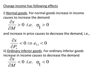 Change income has following effects
i) Normal goods. For normal goods increase in income
causes to increase the demand
0
1
.
.
0 




e
i
M
x
and increase in price causes to decrease the demand, i.e.,
0
0 11 




e
P
x
x
ii) Ordinary inferior goods. For ordinary inferior goods
increase in income causes to decrease the demand
0
1
.
.
0 




e
i
M
x
 