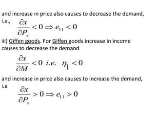 and increase in price also causes to decrease the demand,
i.e.,
0
0 11 




e
P
x
x
iii) Giffen goods. For Giffen goods increase in income
causes to decrease the demand
0
1
.
.
0 




e
i
M
x
and increase in price also causes to increase the demand,
i.e
0
0 11 




e
P
x
x
 