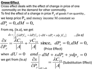 Cross Effect
Cross effect deals with the effect of change in price of one
commodity on the demand for other commodity.
To find the effect of a change in price Py of goods Y on quantity ,
we keep price Px and money income M constant so
,
0
,
0 
 dM
dPx
From eq. (ix.a), we get
A
dx
1
 11
[ C
dPx
 21
C
dPy

 ]
)
( 31
C
ydp
xdP
dM y
x 

 …(ix a)
A
yC
A
C
P
x
y
31
21



 
,
0
,
0
since, 
 dM
dPx
(Price Effect)
when and
dU 0
 0



 y
x ydp
xdP
dM
we get from (ix.a)
A
C
P
x
y
21




(Substitution Effect)
(Substitution Effect)
 