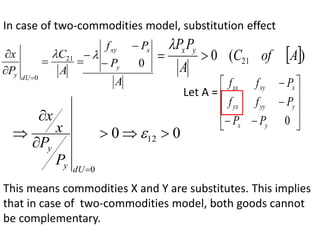 In case of two-commodities model, substitution effect





A
C
P
x
dU
y
21
0

A
P
P
f
y
x
xy
0


   )
(
0 21 A
of
C
A
P
P y
x



0
0 12
0








dU
y
y
P
P
x
x
This means commodities X and Y are substitutes. This implies
that in case of two-commodities model, both goods cannot
be complementary.
Let A =














0
y
x
y
yy
yx
x
xy
xx
P
P
P
f
f
P
f
f
 