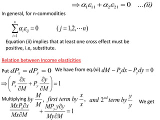 In general, for n-commodities
)
,
2
,
1
(
0
1
n
j
n
i
ij
i 






Equation (ii) implies that at least one cross effect must be
positive, i.e, substitute.
Relation between Income elasticities
...(ii)
0
21
2
11
1 

 



Put 0

 y
x dP
dP We have from eq.(vi) 0


 dy
P
dx
P
dM y
x
1













M
y
P
M
x
P y
x
Multiplying ,
M
M
by ,
x
x
by
term
first
y
y
by
term
and nd
2 We get
M
Mx
x
MxPx


1




M
My
y
y
MPy
 