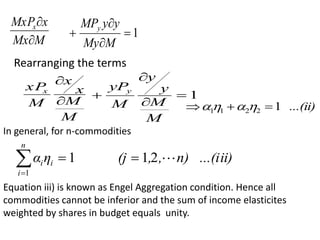 M
Mx
x
MxPx


1




M
My
y
y
MPy
Rearranging the terms
M
M
x
x
M
xP
x


1




M
M
y
y
M
yPy
...(ii)
1
2
2
1
1 

 



In general, for n-commodities
ii)
n) ...(i
,
,
(j
η
α
n
i
i
i 
2
1
1
1




Equation iii) is known as Engel Aggregation condition. Hence all
commodities cannot be inferior and the sum of income elasticites
weighted by shares in budget equals unity.
 