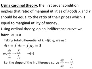 Using cardinal theory, the first order condition
implies that ratio of marginal utilities of goods X and Y
should be equal to the ratio of their prices which is
equal to marginal utility of money .
Using ordinal theory, on an indifference curve we
have dU = 0
0


 dy
f
dx
f
dU y
x
)
(
, v
f
f
dx
dy
or
y
x



Taking total differential of U =f(x,y), we get
i.e, the slope of the indifference curve
y
x
f
f
dx
dy


 