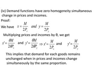 (iv) Demand functions have zero homogeneity simultaneous
change in prices and incomes.
Proof:
We have
x
P
M
x
2

y
P
M
y
and
2

Multiplying prices and incomes by θ, we get
x
P
M
x


2
' and
y
P
M
y


2
'
x
P
M
x
2
'
 and
y
P
M
y
2
'
This implies that demand for each goods remains
unchanged when in prices and incomes change
simultaneously by the same proportion.
 