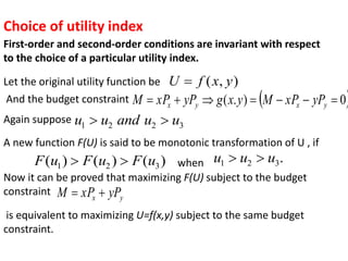 Choice of utility index
First-order and second-order conditions are invariant with respect
to the choice of a particular utility index.
Let the original utility function be )
,
( y
x
f
U 
And the budget constraint  
0
)
.
( 





 y
x
y
x yP
xP
M
y
x
g
yP
xP
M
Again suppose 3
2
2
1 u
u
and
u
u 

A new function F(U) is said to be monotonic transformation of U , if
)
(
)
(
)
( 3
2
1 u
F
u
F
u
F 
 when .
3
2
1 u
u
u 

Now it can be proved that maximizing F(U) subject to the budget
constraint y
x yP
xP
M 

is equivalent to maximizing U=f(x,y) subject to the same budget
constraint.
 