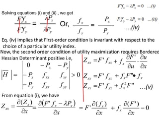Solving equations (i) and (ii) , we get
x
F'f
y
F'f
=
x
λP
y
λP
Or, x
f
y
f
=
x
P
y
P
…(iv)
Eq. (iv) implies that First-order condition is invariant with respect to the
choice of a particular utility index.
Now, the second order condition of utility maximization requires Bordered
Hessian Determinant positive i.e,

H 0
0





yy
yx
y
xy
xx
x
y
x
f
f
P
f
f
P
P
P
From equation (i), we have
x
Z
Z x
xx



)
(  
x
P
f
F x
x





'
x
f
F x



)
(
' 0
)
'
(




x
F
fx

xx
Z xx
f
F'
u
F
fx



'
x
u




xx
Z xx
f
F' "
F
fx
 x
f


xx
Z xx
f
F' "
2
F
fx
 …(v)
 