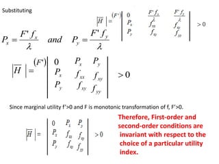 Substituting


y
y
x
x
f
F
P
and
f
F
P
'
'



H
 
'
F 0
x
P
y
P
x
P y
P
xx
f
xy
f
xy
f
yy
f
0

Since marginal utility f’>0 and F is monotonic transformation of f, F’>0.
Therefore, First-order and
second-order conditions are
invariant with respect to the
choice of a particular utility
index.
 
