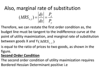 Also, marginal rate of substitution
y
x
y
x
P
P
dx
dy
MRS 

)
( .
Therefore, we can restate the first order condition as, the
budget line must be tangent to the indifference curve at the
point of utility maximization, and marginal rate of substitution
between goods X and Y )
( . y
x
MRS
is equal to the ratio of prices to two goods, as shown in the
figure.
Second Order Condition
The second order condition of utility maximization requires
Bordered Hessian Determinant positive i.e
 
