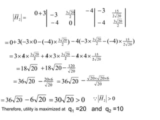 0
 )
)
4
(
0
3
(
3 2
20
3





 )
)
4
(
3
(
4 20
2
15
2
20
3






q1 =20 and q2 =10

2
H
3
0 4
 3

4

3

4

2
20
3
0
20
2
15
2
20
3
2
20
3
4
3 



 20
2
15
2
20
3
4
4
3
4 
 







20
18
 20
18
 20
120

20
36
 20
6
20
 20
36
 20
6
20
20 


Therefore, utility is maximized at
20
36
 20
6
 0
20
30 
 0
2 
H

 