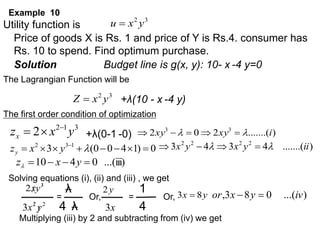 Example 10
Utility function is
Price of goods X is Rs. 1 and price of Y is Rs.4. consumer has
Rs. 10 to spend. Find optimum purchase.
Solution Budget line is g(x, y): 10- x -4 y=0
The Lagrangian Function will be
The first order condition of optimization
3
1
2
2 y
x
zx


 )
.......(
2
0
2 3
3
i
xy
xy 
 




0
)
1
4
0
0
(
3 1
3
2







 

y
x
zy
)
.......(
4
3
4
3 2
2
2
2
ii
y
x
y
x 
 



...(iii)
0
4
10 


 y
x
z
Solving equations (i), (ii) and (iii) , we get
λ
4 λ
=
Multiplying (iii) by 2 and subtracting from (iv) we get
3
2
y
x
u 
3
2
y
x
Z  +λ(10 - x -4 y)
+λ(0-1 -0)
3
2 
y
x
2
2
3 y
x 

1
4
y
2
x
3
=
Or, Or, y
x 8
3  )
...(
0
8
3
, iv
y
x
or 

 