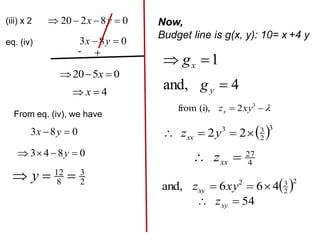 0
8
2
20 


 y
x
(iii) x 2
eq. (iv) 0
8
3 
 y
x
- 
0
5
20 

 x
4

 x
From eq. (iv), we have
0
8
3 
 y
x
0
8
4
3 


 y
2
3
8
12


 y
Now,
Budget line is g(x, y): 10= x +4 y
1

 x
g
4
and, 
y
g


 3
2
(i),
from xy
zx
 3
2
3
3
2
2 


 y
zxx
4
27

 xx
z
 2
2
3
2
4
6
6
and, 

 xy
zxy
54

 xy
z
 