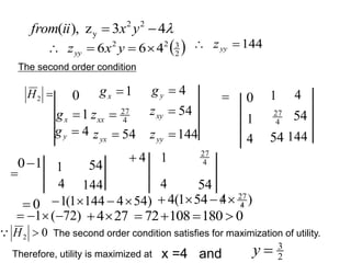 The second order condition

2
H 0 1

x
g 4

y
g
1

x
g 4
27

xx
z 54

xy
z
4

y
g 54

yx
z 144

yy
z
 0 1 4
1 4
27
54
4 54 144

1
0 4
 1
4
0

1
4
54
144
4
27
54
)
54
4
144
1
(
1 


 )
4
54
1
(
4 4
27






)
72
(
1 


 27
4

Therefore, utility is maximized at

4
3
z
),
( 2
2
y 
 y
x
ii
from
0
180
108
72 



x =4 and
 
2
3
2
2
4
6
6 


 y
x
zyy
144

 yy
z
2
3

y
0
2 
H
 The second order condition satisfies for maximization of utility.
 