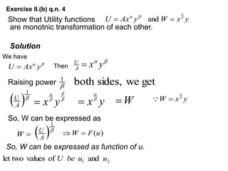 Exercise II.(b) q.n. 4
Show that Utility functions
are monotnic transformation of each other.
Solution
We have
Then


y
x
A
U

get
we
sides,
both
1

 
A
U
y
x
W
y
Ax
U 




 and


y
Ax
U 
Raising power

1




y
x
 y
x

 W
 y
x
W 



So, W can be expressed as

W  
A
U 
1
)
(u
F
W 

So, W can be expressed as function of u.
2
1 and
of
values
let two u
u
be
U
 