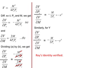 
V
y
x P
P
M
4
2
Diff. w.r.t. Px and M, we get



x
P
V (a)
P
P
M
y
x
2
2
4

and



M
V ...(b)
P
P
M
y
x
4
2
Dividing (a) by (b), we get
x
P
V


M
V


=
y
x P
P
M
2
2
4

y
xP
P
M
4
2
x
P
V


M
V


=
x
P
M
2
 d
x


Similarly, for Y
y
P
V


M
V


=
y
P
M
2
 d
y


Roy’s Identity verified.
 