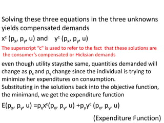 Solving these three equations in the three unknowns
yields compensated demands
xc (px, py, u) and yc (px, py, u)
The superscript “c" is used to refer to the fact that these solutions are
the consumer’s compensated or Hicksian demands
even though utility staysthe same, quantities demanded will
change as px and py change since the individual is trying to
minimize her expenditures on consumption.
Substituting in the solutions back into the objective function,
the minimand, we get the expenditure function
E(px, py, u) =pxxc(px, py, u) +pyyc (px, py, u)
(Expenditure Function)
 
