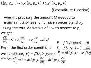 E(px, py, u) =pxxc(px, py, u) +pyyc (px, py, u)
(Expenditure Function)
which is precisely the amount M needed to
maintain utility level u, for given prices pxand py.
Taking the total derivative of E with respect to px
we get



x
P
E
xc
x
c
x
P
x
P



x
c
y
P
y
P


 …(iv)
From the first order conditions
...(i)
(x,y)
βU
P x
x 0


...(ii)
(x,y)
βU
P y
y 0


we substitute, (x,y)
βU
P x
x  and (x,y)
βU
P y
y  in (iv),
we get 


x
P
E
xc (x,y)
βUx

x
c
P
x


(x,y)
βUy

x
c
P
y


 