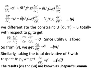 


x
P
E
xc (x,y)
βUx

x
c
P
x


(x,y)
βUy

x
c
P
y





x
P
E
xc (x,y)
U
β x
[

x
c
P
x


(x,y)
Uy
 ]
x
c
P
y


…(v)
we differentiate the constraint U (xc, Yc) = u totally
with respect to px to get
x
U


x
c
P
x


y
U



x
c
P
y


= 0 Since utility u is fixed.
So from (v), we get 


x
P
E
xc …(vi)
Similarly, taking the total derivative of E with
respect to py we get 


y
P
E
yc …(vii)
The results (vi) and (vii) are known as Shepard’s Lemma
 