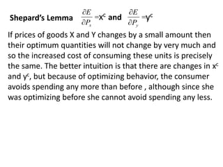 


x
P
E
xc 


y
P
E
yc
Shepard’s Lemma and
If prices of goods X and Y changes by a small amount then
their optimum quantities will not change by very much and
so the increased cost of consuming these units is precisely
the same. The better intuition is that there are changes in xc
and yc, but because of optimizing behavior, the consumer
avoids spending any more than before , although since she
was optimizing before she cannot avoid spending any less.
 