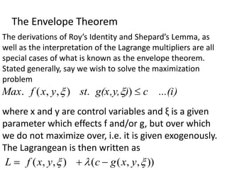 The Envelope Theorem
The derivations of Roy’s Identity and Shepard’s Lemma, as
well as the interpretation of the Lagrange multipliers are all
special cases of what is known as the envelope theorem.
Stated generally, say we wish to solve the maximization
problem
)
,
,
(
. 
y
x
f
Max )
c ...(i
)
,
st. g(x,y 
)

where x and y are control variables and ξ is a given
parameter which effects f and/or g, but over which
we do not maximize over, i.e. it is given exogenously.
The Lagrangean is then written as
)
,
,
( 
y
x
f
L  ))
,
,
(
( 
 y
x
g
c 

 