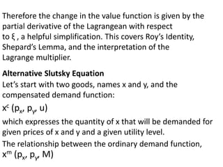 Therefore the change in the value function is given by the
partial derivative of the Lagrangean with respect
to ξ , a helpful simplification. This covers Roy’s Identity,
Shepard’s Lemma, and the interpretation of the
Lagrange multiplier.
Alternative Slutsky Equation
Let’s start with two goods, names x and y, and the
compensated demand function:
xc (px, py, u)
which expresses the quantity of x that will be demanded for
given prices of x and y and a given utility level.
The relationship between the ordinary demand function,
xm (px, py, M)
 
