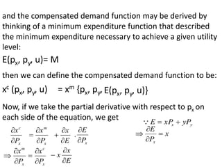 and the compensated demand function may be derived by
thinking of a minimum expenditure function that described
the minimum expenditure necessary to achieve a given utility
level:
E(px, py, u)= M
then we can define the compensated demand function to be:
xc (px, py, u) = xm {px, py, E(px, py, u)}
Now, if we take the partial derivative with respect to px on
each side of the equation, we get
x
c
P
x


x
m
P
x



E
x



x
P
E


.
y
x yP
xP
E 


x
P
E
x








x
m
P
x
x
c
P
x


E
x
x



 