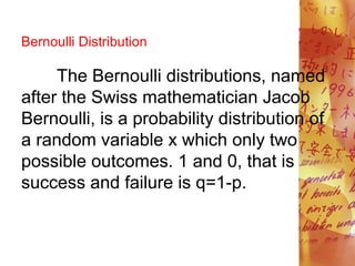 Bernoulli Distribution
The Bernoulli distributions, named
after the Swiss mathematician Jacob
Bernoulli, is a probability distribution of
a random variable x which only two
possible outcomes. 1 and 0, that is
success and failure is q=1-p.
 