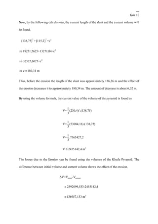 ---
Koz 10
Now, by the following calculations, the current length of the slant and the current volume will
be found.
   
2 2 2
2
2
138,75 + 115,2 =c
19251,5625+13271,04=c
32522,6025=c
c 180,34 m


 
Thus, before the erosion the length of the slant was approximately 186,36 m and the effect of
the erosion decreases it to approximately 180,34 m. The amount of decrease is about 6,02 m.
By using the volume formula, the current value of the volume of the pyramid is found as
2
3
1
V= (230,4) .(138,75)
3
1
V= (53084,16).(138,75)
3
1
V= .7365427,2
3
V 2455142,4 m
The losses due to the Erosion can be found using the volumes of the Khufu Pyramid. The
difference between initial volume and current volume shows the effect of the erosion.
initial current
3
ΔV=V -V
2592099,533-2455142,4
136957,133 m


 