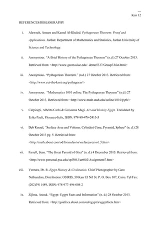 ---
Koz 12
REFERENCES/BIBLIOGRAPHY
i. Alawneh, Ameen and Kamel Al-Khaled. Pythagorean Theorem: Proof and
Applications. Jordan: Department of Mathematics and Statistics, Jordan University of
Science and Technology.
ii. Anonymous. “A Brief History of the Pythagorean Theorem” (n.d.) 27 October 2013.
Retrieved from: <http://www.geom.uiuc.edu/~demo5337/Group3/hist.html>
iii. Anonymous. “Pythagorean Theorem.” (n.d.) 27 October 2013. Retrieved from:
<http://www.cut-the-knot.org/pythagoras/>
iv. Anonymous. “Mathematics 1010 online: The Pythagoeran Theorem” (n.d.) 27
October 2013. Retrieved from: <http://www.math.utah.edu/online/1010/pyth/>
v. Carpicepi, Alberto Carlo & Giovanna Magi. Art and History Egypt. Translated by
Erika Pauli, Florance-Italy, ISBN: 978-88-476-2415-3
vi. Deb Russel, “Surface Area and Volume: Cylinderi Cone, Pyramid, Sphere” (n. d.) 28
October 2013 pg. 5. Retrieved from:
<http://math.about.com/od/formulas/ss/surfaceareavol_5.htm>
vii. Farrell, Sean. “The Great Pyrmid of Giza” (n. d.) 4 December 2013. Retrieved from:
<http://www.personal.psu.edu/spf5043/art002/Assignment7.htm>
viii. Ventura, Dr. R. Egypt History & Civilization. Chief Photographer by Garo
Nalbandian, Distribution: OSIRIS, 50 Kasr El Nil St. P. O. Box 107, Cairo. Tel/Fax:
(202)3911489, ISBN: 978-977-496-008-2
ix. Zijlma, Anouk. “Egypt- Egypt Facts and Information” (n. d.) 28 October 2013.
Retrieved from: <http://goafrica.about.com/od/egypt/a/egyptfacts.htm>
 