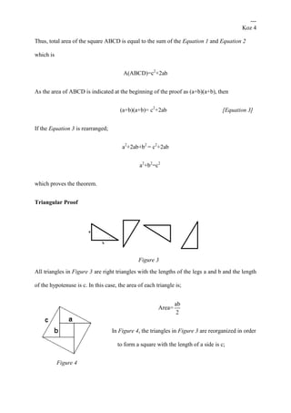 ---
Koz 4
Thus, total area of the square ABCD is equal to the sum of the Equation 1 and Equation 2
which is
A(ABCD)=c2
+2ab
As the area of ABCD is indicated at the beginning of the proof as (a+b)(a+b), then
(a+b)(a+b)= c2
+2ab [Equation 3]
If the Equation 3 is rearranged;
a2
+2ab+b2
= c2
+2ab
a2
+b2
=c2
which proves the theorem.
Triangular Proof
Figure 3
All triangles in Figure 3 are right triangles with the lengths of the legs a and b and the length
of the hypotenuse is c. In this case, the area of each triangle is;
ab
Area=
2
In Figure 4, the triangles in Figure 3 are reorganized in order
to form a square with the length of a side is c;
Figure 4
 