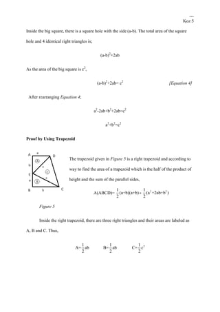 ---
Koz 5
Inside the big square, there is a square hole with the side (a-b). The total area of the square
hole and 4 identical right triangles is;
(a-b)2
+2ab
As the area of the big square is c2
,
(a-b)2
+2ab= c2
[Equation 4]
After rearranging Equation 4;
a2
-2ab+b2
+2ab=c2
a2
+b2
=c2
Proof by Using Trapezoid
The trapezoid given in Figure 5 is a right trapezoid and according to
way to find the area of a trapezoid which is the half of the product of
height and the sum of the parallel sides,
A(ABCD)=
1
(a+b)(a+b)
2
=
2 21
(a +2ab+b )
2
Figure 5
Inside the right trapezoid, there are three right triangles and their areas are labeled as
A, B and C. Thus,
21 1 1
A= ab B= ab C= c
2 2 2
 