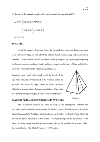 ---
Koz 6
As the sum of the areas of triangles will give the area of the trapezoid ABCD,
2
2 2 2
2 2 2
1
A+B+C= (ab+ab+c )=A(ABCD)
2
1 1
= (2ab+c )= (a +2ab+b )
2 2
c =a +b
PYRAMIDS
Of all the marvels of Ancient Egypt, the pyramids leave the most lasting and most
vivid impression. They not only affect the intellect but also arouse deep and uncontrollable
emotions. The old statistics which have been carefully complied by Egyptologists regarding
heights and volumes, number of blocks and their average weight, years of labor and the like,
leave the visitors only mildly impressed. (Ventura, 42)
Egyptians mostly used right triangles with the length of the
legs 3 and 4 and the hypotenuse is 5 in the pyramids and all the
pyramids that placed in Egypt consist of square pyramids
which have square bottoms. Square pyramids have 5 faces that
4 of them are triangular shaped, 8 edges and a square bottom.
USAGE OF PYHTAGOREAN THEOREM IN PYRAMIDS
This exploration includes six areas of usage of the Pythagorean Theorem and
operations applied according to the data of the Khufu Pyramid. Khufu Pyramid is one of the
Seven Wonders of the World and it is the only one exists today. The length of one side of the
base of the Khufu Pyramid is 230,40 meters. The original height of the pyramid is 146,49
meters but some natural disasters, such as erosion, affected the height of the pyramid. Today,
the current height of the Khufu Pyramid is 138,75 meters.
Figure 6
 