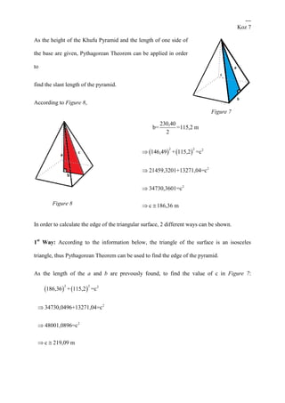 ---
Koz 7
As the height of the Khufu Pyramid and the length of one side of
the base are given, Pythagorean Theorem can be applied in order
to
find the slant length of the pyramid.
According to Figure 8,
230,40
b= =115,2 m
2
   
2 2 2
2
2
146,49 + 115,2 =c
21459,3201+13271,04=c
34730,3601=c
c 186,36 m



 
In order to calculate the edge of the triangular surface, 2 different ways can be shown.
1st
Way: According to the information below, the triangle of the surface is an isosceles
triangle, thus Pythagorean Theorem can be used to find the edge of the pyramid.
As the length of the a and b are prevously found, to find the value of c in Figure 7:
   
2 2 2
2
2
186,36 + 115,2 =c
34730,0496+13271,04=c
48001,0896=c
c 219,09 m


 
Figure 8
Figure 7
 