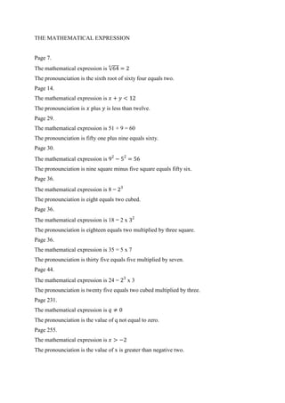 THE MATHEMATICAL EXPRESSION 
Page 7. 
The mathematical expression is √ 
The pronounciation is the sixth root of sixty four equals two. 
Page 14. 
The mathematical expression is 
The pronounciation is plus is less than twelve. 
Page 29. 
The mathematical expression is 51 + 9 = 60 
The pronounciation is fifty one plus nine equals sixty. 
Page 30. 
The mathematical expression is 
The pronounciation is nine square minus five square equals fifty six. 
Page 36. 
The mathematical expression is 8 = 
The pronounciation is eight equals two cubed. 
Page 36. 
The mathematical expression is 18 = 2 x 
The pronounciation is eighteen equals two multiplied by three square. 
Page 36. 
The mathematical expression is 35 = 5 x 7 
The pronounciation is thirty five equals five multiplied by seven. 
Page 44. 
The mathematical expression is 24 = x 3 
The pronounciation is twenty five equals two cubed multiplied by three. 
Page 231. 
The mathematical expression is 
The pronounciation is the value of q not equal to zero. 
Page 255. 
The mathematical expression is 
The pronounciation is the value of x is greater than negative two. 
