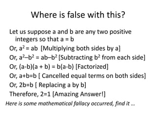 Where is false with this?
 Let us suppose a and b are any two positive
   integers so that a = b
 Or, a2 = ab [Multiplying both sides by a]
 Or, a2–b2 = ab–b2 [Subtracting b2 from each side]
 Or, (a-b)(a + b) = b(a-b) [Factorized]
 Or, a+b=b [ Cancelled equal terms on both sides]
 Or, 2b=b [ Replacing a by b]
 Therefore, 2=1 [Amazing Answer!]
Here is some mathematical fallacy occurred, find it …
 