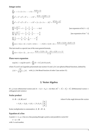 Integer series
N
∑
1
n = 1 + 2 + 3 + · · · + N =
N(N + 1)
2
N
∑
1
n2
= 12
+ 22
+ 32
+ · · · + N2
=
N(N + 1)(2N + 1)
6
N
∑
1
n3
= 13
+ 23
+ 33
+ · · · + N3
= [1 + 2 + 3 + · · · N]2
=
N2
(N + 1)2
4
∞
∑
1
(−1)n+1
n
= 1 −
1
2
+
1
3
−
1
4
+ · · · = ln 2 [see expansion of ln(1 + x)]
∞
∑
1
(−1)n+1
2n − 1
= 1 −
1
3
+
1
5
−
1
7
+ · · · =
π
4
[see expansion of tan−1
x]
∞
∑
1
1
n2
= 1 +
1
4
+
1
9
+
1
16
+ · · · =
π2
6
N
∑
1
n(n + 1)(n + 2) = 1.2.3 + 2.3.4 + · · · + N(N + 1)(N + 2) =
N(N + 1)(N + 2)(N + 3)
4
This last result is a special case of the more general formula,
N
∑
1
n(n + 1)(n + 2) . . . (n + r) =
N(N + 1)(N + 2) . . . (N + r)(N + r + 1)
r + 2
.
Plane wave expansion
exp(ikz) = exp(ikr cosθ) =
∞
∑
l=0
(2l + 1)il
jl(kr)Pl(cosθ),
where Pl(cosθ) are Legendre polynomials (see section 11) and jl(kr) are spherical Bessel functions, deﬁned by
jl(ρ) =
π
2ρ
Jl+1/2
(ρ), with Jl(x) the Bessel function of order l (see section 11).
2. Vector Algebra
If i, j, k are orthonormal vectors and A = Axi + Ay j + Azk then |A|2
= A2
x + A2
y + A2
z. [Orthonormal vectors ≡
orthogonal unit vectors.]
Scalar product
A · B = |A| |B| cosθ where θ is the angle between the vectors
= AxBx + AyBy + AzBz = [ Ax Ay Az ]


Bx
By
Bz


Scalar multiplication is commutative: A · B = B · A.
Equation of a line
A point r ≡ (x, y, z) lies on a line passing through a point a and parallel to vector b if
r = a + λb
with λ a real number.
3
 