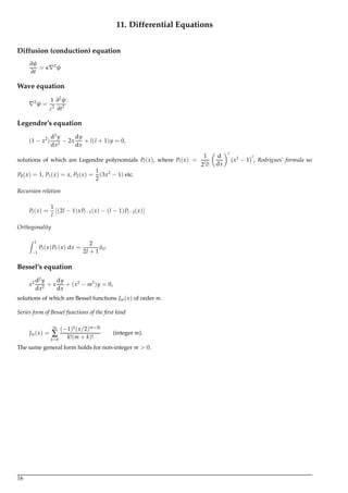 11. Differential Equations
Diffusion (conduction) equation
∂ψ
∂t
= κ 2
ψ
Wave equation
2
ψ =
1
c2
∂2
ψ
∂t2
Legendre’s equation
(1 − x2
)
d2
y
dx2
− 2x
dy
dx
+ l(l + 1)y = 0,
solutions of which are Legendre polynomials Pl(x), where Pl(x) =
1
2l
l!
d
dx
l
x2
− 1
l
, Rodrigues’ formula so
P0(x) = 1, P1(x) = x, P2(x) =
1
2
(3x2
− 1) etc.
Recursion relation
Pl(x) =
1
l
[(2l − 1)xPl−1(x) − (l − 1)Pl−2(x)]
Orthogonality
Z 1
−1
Pl(x)Pl (x) dx =
2
2l + 1
δll
Bessel’s equation
x2 d2
y
dx2
+ x
dy
dx
+ (x2
− m2
)y = 0,
solutions of which are Bessel functions Jm(x) of order m.
Series form of Bessel functions of the ﬁrst kind
Jm(x) =
∞
∑
k=0
(−1)k
(x/2)m+2k
k!(m + k)!
(integer m).
The same general form holds for non-integer m > 0.
16
 