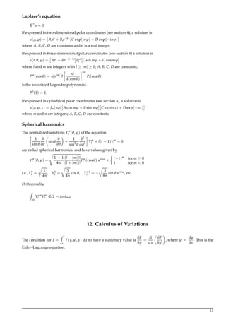 Laplace’s equation
2
u = 0
If expressed in two-dimensional polar coordinates (see section 4), a solution is
u(ρ,ϕ) = Aρn
+ Bρ−n
C exp(inϕ) + D exp(−inϕ)
where A, B, C, D are constants and n is a real integer.
If expressed in three-dimensional polar coordinates (see section 4) a solution is
u(r,θ,ϕ) = Arl
+ Br−(l+1)
Pm
l C sin mϕ + D cos mϕ
where l and m are integers with l ≥ |m| ≥ 0; A, B, C, D are constants;
Pm
l (cosθ) = sin|m|
θ
d
d(cosθ)
|m|
Pl(cosθ)
is the associated Legendre polynomial.
P0
l (1) = 1.
If expressed in cylindrical polar coordinates (see section 4), a solution is
u(ρ,ϕ, z) = Jm(nρ) A cos mϕ + B sin mϕ C exp(nz) + D exp(−nz)
where m and n are integers; A, B, C, D are constants.
Spherical harmonics
The normalized solutions Ym
l (θ,ϕ) of the equation
1
sinθ
∂
∂θ
sinθ
∂
∂θ
+
1
sin2
θ
∂2
∂ϕ2
Ym
l + l(l + 1)Ym
l = 0
are called spherical harmonics, and have values given by
Ym
l (θ,ϕ) =
2l + 1
4π
(l − |m|)!
(l + |m|)!
Pm
l (cosθ) eimϕ
× (−1)m
for m ≥ 0
1 for m < 0
i.e., Y0
0 =
1
4π
, Y0
1 =
3
4π
cosθ, Y±1
1 =
3
8π
sinθ e±iϕ
, etc.
Orthogonality
Z
4π
Y∗m
l Ym
l dΩ = δll δmm
12. Calculus of Variations
The condition for I =
Z b
a
F(y, y , x) dx to have a stationary value is
∂F
∂y
=
d
dx
∂F
∂y
, where y =
dy
dx
. This is the
Euler–Lagrange equation.
17
 