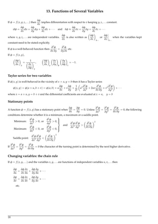 13. Functions of Several Variables
If φ = f (x, y, z, . . .) then
∂φ
∂x
implies differentiation with respect to x keeping y, z, . . . constant.
dφ =
∂φ
∂x
dx +
∂φ
∂y
dy +
∂φ
∂z
dz + · · · and δφ ≈
∂φ
∂x
δx +
∂φ
∂y
δy +
∂φ
∂z
δz + · · ·
where x, y, z, . . . are independent variables.
∂φ
∂x
is also written as
∂φ
∂x y,...
or
∂φ
∂x y,...
when the variables kept
constant need to be stated explicitly.
If φ is a well-behaved function then
∂2
φ
∂x ∂y
=
∂2
φ
∂y ∂x
etc.
If φ = f (x, y),
∂φ
∂x y
=
1
∂x
∂φ y
,
∂φ
∂x y
∂x
∂y φ
∂y
∂φ x
= −1.
Taylor series for two variables
If φ(x, y) is well-behaved in the vicinity of x = a, y = b then it has a Taylor series
φ(x, y) = φ(a + u, b + v) = φ(a, b) + u
∂φ
∂x
+ v
∂φ
∂y
+
1
2!
u2 ∂2
φ
∂x2
+ 2uv
∂2
φ
∂x ∂y
+ v2 ∂2
φ
∂y2
+ · · ·
where x = a + u, y = b + v and the differential coefﬁcients are evaluated at x = a, y = b
Stationary points
A function φ = f (x, y) has a stationary point when
∂φ
∂x
=
∂φ
∂y
= 0. Unless
∂2
φ
∂x2
=
∂2
φ
∂y2
=
∂2
φ
∂x ∂y
= 0, the following
conditions determine whether it is a minimum, a maximum or a saddle point.
Minimum:
∂2
φ
∂x2
> 0, or
∂2
φ
∂y2
> 0,
Maximum:
∂2
φ
∂x2
< 0, or
∂2
φ
∂y2
< 0,



and
∂2
φ
∂x2
∂2
φ
∂y2
>
∂2
φ
∂x ∂y
2
Saddle point:
∂2
φ
∂x2
∂2
φ
∂y2
<
∂2
φ
∂x ∂y
2
If
∂2
φ
∂x2
=
∂2
φ
∂y2
=
∂2
φ
∂x ∂y
= 0 the character of the turning point is determined by the next higher derivative.
Changing variables: the chain rule
If φ = f (x, y, . . .) and the variables x, y, . . . are functions of independent variables u, v, . . . then
∂φ
∂u
=
∂φ
∂x
∂x
∂u
+
∂φ
∂y
∂y
∂u
+ · · ·
∂φ
∂v
=
∂φ
∂x
∂x
∂v
+
∂φ
∂y
∂y
∂v
+ · · ·
etc.
18
 