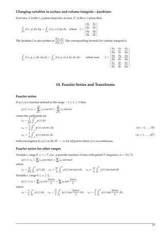 Changing variables in surface and volume integrals – Jacobians
If an area A in the x, y plane maps into an area A in the u, v plane then
Z
A
f (x, y) dx dy =
Z
A
f (u, v)J du dv where J =
∂x
∂u
∂x
∂v
∂y
∂u
∂y
∂v
The Jacobian J is also written as
∂(x, y)
∂(u, v)
. The corresponding formula for volume integrals is
Z
V
f (x, y, z) dx dy dz =
Z
V
f (u, v, w)J du dv dw where now J =
∂x
∂u
∂x
∂v
∂x
∂w
∂y
∂u
∂y
∂v
∂y
∂w
∂z
∂u
∂z
∂v
∂z
∂w
14. Fourier Series and Transforms
Fourier series
If y(x) is a function deﬁned in the range −π ≤ x ≤ π then
y(x) ≈ c0 +
M
∑
m=1
cm cos mx +
M
∑
m=1
sm sin mx
where the coefﬁcients are
c0 =
1
2π
Z π
−π
y(x) dx
cm =
1
π
Z π
−π
y(x) cos mx dx (m = 1, . . . , M)
sm =
1
π
Z π
−π
y(x) sin mx dx (m = 1, . . . , M )
with convergence to y(x) as M, M → ∞ for all points where y(x) is continuous.
Fourier series for other ranges
Variable t, range 0 ≤ t ≤ T, (i.e., a periodic function of time with period T, frequency ω = 2π/T).
y(t) ≈ c0 + ∑cm cos mωt + ∑sm sin mωt
where
c0 =
ω
2π
Z T
0
y(t) dt, cm =
ω
π
Z T
0
y(t) cos mωt dt, sm =
ω
π
Z T
0
y(t) sin mωt dt.
Variable x, range 0 ≤ x ≤ L,
y(x) ≈ c0 + ∑cm cos
2mπx
L
+ ∑sm sin
2mπx
L
where
c0 =
1
L
Z L
0
y(x) dx, cm =
2
L
Z L
0
y(x) cos
2mπx
L
dx, sm =
2
L
Z L
0
y(x) sin
2mπx
L
dx.
19
 