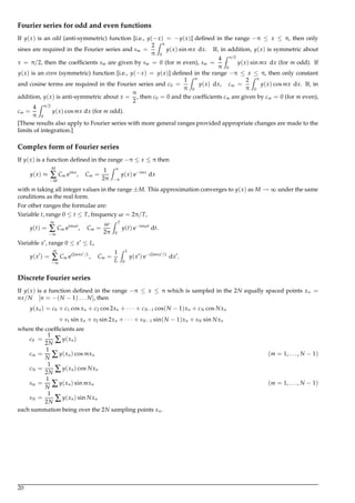 Fourier series for odd and even functions
If y(x) is an odd (anti-symmetric) function [i.e., y(−x) = −y(x)] deﬁned in the range −π ≤ x ≤ π, then only
sines are required in the Fourier series and sm =
2
π
Z π
0
y(x) sin mx dx. If, in addition, y(x) is symmetric about
x = π/2, then the coefﬁcients sm are given by sm = 0 (for m even), sm =
4
π
Z π/2
0
y(x) sin mx dx (for m odd). If
y(x) is an even (symmetric) function [i.e., y(−x) = y(x)] deﬁned in the range −π ≤ x ≤ π, then only constant
and cosine terms are required in the Fourier series and c0 =
1
π
Z π
0
y(x) dx, cm =
2
π
Z π
0
y(x) cos mx dx. If, in
addition, y(x) is anti-symmetric about x =
π
2
, then c0 = 0 and the coefﬁcients cm are given by cm = 0 (for m even),
cm =
4
π
Z π/2
0
y(x) cos mx dx (for m odd).
[These results also apply to Fourier series with more general ranges provided appropriate changes are made to the
limits of integration.]
Complex form of Fourier series
If y(x) is a function deﬁned in the range −π ≤ x ≤ π then
y(x) ≈
M
∑
−M
Cm eimx
, Cm =
1
2π
Z π
−π
y(x) e−imx
dx
with m taking all integer values in the range ±M. This approximation converges to y(x) as M → ∞ under the same
conditions as the real form.
For other ranges the formulae are:
Variable t, range 0 ≤ t ≤ T, frequency ω = 2π/T,
y(t) =
∞
∑
−∞
Cm eimωt
, Cm =
ω
2π
Z T
0
y(t) e−imωt
dt.
Variable x , range 0 ≤ x ≤ L,
y(x ) =
∞
∑
−∞
Cm ei2mπx /L
, Cm =
1
L
Z L
0
y(x ) e−i2mπx /L
dx .
Discrete Fourier series
If y(x) is a function deﬁned in the range −π ≤ x ≤ π which is sampled in the 2N equally spaced points xn =
nx/N [n = −(N − 1) . . . N], then
y(xn) = c0 + c1 cos xn + c2 cos 2xn + · · · + cN−1 cos(N − 1)xn + cN cos Nxn
+ s1 sin xn + s2 sin 2xn + · · · + sN−1 sin(N − 1)xn + sN sin Nxn
where the coefﬁcients are
c0 =
1
2N ∑ y(xn)
cm =
1
N ∑ y(xn) cos mxn (m = 1, . . . , N − 1)
cN =
1
2N ∑ y(xn) cos Nxn
sm =
1
N ∑ y(xn) sin mxn (m = 1, . . . , N − 1)
sN =
1
2N ∑ y(xn) sin Nxn
each summation being over the 2N sampling points xn.
20
 
