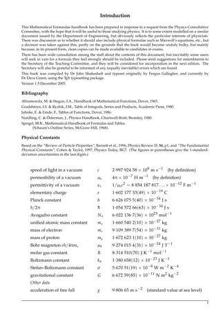 Introduction
This Mathematical Formaulae handbook has been prepared in response to a request from the Physics Consultative
Committee, with the hope that it will be useful to those studying physics. It is to some extent modelled on a similar
document issued by the Department of Engineering, but obviously reﬂects the particular interests of physicists.
There was discussion as to whether it should also include physical formulae such as Maxwell’s equations, etc., but
a decision was taken against this, partly on the grounds that the book would become unduly bulky, but mainly
because, in its present form, clean copies can be made available to candidates in exams.
There has been wide consultation among the staff about the contents of this document, but inevitably some users
will seek in vain for a formula they feel strongly should be included. Please send suggestions for amendments to
the Secretary of the Teaching Committee, and they will be considered for incorporation in the next edition. The
Secretary will also be grateful to be informed of any (equally inevitable) errors which are found.
This book was compiled by Dr John Shakeshaft and typeset originally by Fergus Gallagher, and currently by
Dr Dave Green, using the TEX typesetting package.
Version 1.5 December 2005.
Bibliography
Abramowitz, M. & Stegun, I.A., Handbook of Mathematical Functions, Dover, 1965.
Gradshteyn, I.S. & Ryzhik, I.M., Table of Integrals, Series and Products, Academic Press, 1980.
Jahnke, E. & Emde, F., Tables of Functions, Dover, 1986.
Nordling, C. & ¨Osterman, J., Physics Handbook, Chartwell-Bratt, Bromley, 1980.
Speigel, M.R., Mathematical Handbook of Formulas and Tables.
(Schaum’s Outline Series, McGraw-Hill, 1968).
Physical Constants
Based on the “Review of Particle Properties”, Barnett et al., 1996, Physics Review D, 54, p1, and “The Fundamental
Physical Constants”, Cohen & Taylor, 1997, Physics Today, BG7. (The ﬁgures in parentheses give the 1-standard-
deviation uncertainties in the last digits.)
speed of light in a vacuum c 2·997 924 58 × 108 m s−1 (by deﬁnition)
permeability of a vacuum µ0 4π × 10−7 H m−1 (by deﬁnition)
permittivity of a vacuum 0 1/µ0c2 = 8·854 187 817 . . . × 10−12 F m−1
elementary charge e 1·602 177 33(49) × 10−19 C
Planck constant h 6·626 075 5(40) × 10−34 J s
h/2π ¯¯h 1·054 572 66(63) × 10−34 J s
Avogadro constant NA 6·022 136 7(36) × 1023 mol−1
uniﬁed atomic mass constant mu 1·660 540 2(10) × 10−27 kg
mass of electron me 9·109 389 7(54) × 10−31 kg
mass of proton mp 1·672 623 1(10) × 10−27 kg
Bohr magneton eh/4πme µB 9·274 015 4(31) × 10−24 J T−1
molar gas constant R 8·314 510(70) J K−1 mol−1
Boltzmann constant kB 1·380 658(12) × 10−23 J K−1
Stefan–Boltzmann constant σ 5·670 51(19) × 10−8 W m−2 K−4
gravitational constant G 6·672 59(85) × 10−11 N m2 kg−2
Other data
acceleration of free fall g 9·806 65 m s−2 (standard value at sea level)
1
 