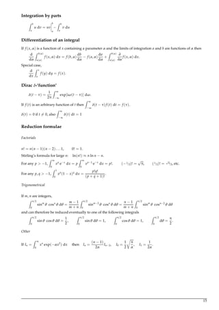Integration by parts
Z b
a
u dv = uv
b
a
−
Z b
a
v du
Differentiation of an integral
If f (x,α) is a function of x containing a parameter α and the limits of integration a and b are functions of α then
d
dα
Z b(α)
a(α)
f (x,α) dx = f (b,α)
db
dα
− f (a,α)
da
dα
+
Z b(α)
a(α)
∂
∂α
f (x,α) dx.
Special case,
d
dx
Z x
a
f (y) dy = f (x).
Dirac δ-‘function’
δ(t − τ) =
1
2π
Z ∞
−∞
exp[iω(t − τ)] dω.
If f (t) is an arbitrary function of t then
Z ∞
−∞
δ(t − τ) f (t) dt = f (τ).
δ(t) = 0 if t = 0, also
Z ∞
−∞
δ(t) dt = 1
Reduction formulae
Factorials
n! = n(n − 1)(n − 2) . . . 1, 0! = 1.
Stirling’s formula for large n: ln(n!) ≈ n ln n − n.
For any p > −1,
Z ∞
0
xp
e−x
dx = p
Z ∞
0
xp−1
e−x
dx = p!. (−1/2)! =
√
π, (1/2)! =
√
π/2, etc.
For any p, q > −1,
Z 1
0
xp
(1 − x)q
dx =
p!q!
(p + q + 1)!
.
Trigonometrical
If m, n are integers,
Z π/2
0
sinm
θ cosn
θ dθ =
m − 1
m + n
Z π/2
0
sinm−2
θ cosn
θ dθ =
n − 1
m + n
Z π/2
0
sinm
θ cosn−2
θ dθ
and can therefore be reduced eventually to one of the following integrals
Z π/2
0
sinθ cosθ dθ =
1
2
,
Z π/2
0
sinθ dθ = 1,
Z π/2
0
cosθ dθ = 1,
Z π/2
0
dθ =
π
2
.
Other
If In =
Z ∞
0
xn
exp(−αx2
) dx then In =
(n − 1)
2α
In−2, I0 =
1
2
π
α
, I1 =
1
2α
.
15
 