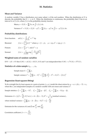 18. Statistics
Mean and Variance
A random variable X has a distribution over some subset x of the real numbers. When the distribution of X is
discrete, the probability that X = xi is Pi. When the distribution is continuous, the probability that X lies in an
interval δx is f (x)δx, where f (x) is the probability density function.
Mean µ = E(X) = ∑Pixi or
Z
x f (x) dx.
Variance σ2
= V(X) = E[(X − µ)2
] = ∑Pi(xi − µ)2
or
Z
(x − µ)2
f (x) dx.
Probability distributions
Error function: erf(x) =
2
√
π
Z x
0
e−y2
dy
Binomial: f (x) =
n
x
px
qn−x
where q = (1 − p), µ = np, σ2
= npq, p < 1.
Poisson: f (x) =
µx
x!
e−µ
, and σ2
= µ
Normal: f (x) =
1
σ
√
2π
exp −
(x − µ)2
2σ2
Weighted sums of random variables
If W = aX + bY then E(W) = aE(X) + bE(Y). If X and Y are independent then V(W) = a2
V(X) + b2
V(Y).
Statistics of a data sample x1, . . . , xn
Sample mean x =
1
n ∑xi
Sample variance s2
=
1
n ∑(xi − x)2
=
1
n ∑x2
i − x2
= E(x2
) − [E(x)]2
Regression (least squares ﬁtting)
To ﬁt a straight line by least squares to n pairs of points (xi, yi), model the observations by yi = α + β(xi − x) + i,
where the i are independent samples of a random variable with zero mean and variance σ2
.
Sample statistics: s2
x =
1
n ∑(xi − x)2
, s2
y =
1
n ∑(yi − y)2
, s2
xy =
1
n ∑(xi − x)(yi − y).
Estimators: α = y, β =
s2
xy
s2
x
; E(Y at x) = α + β(x − x); σ2
=
n
n − 2
(residual variance),
where residual variance =
1
n ∑{yi − α − β(xi − x)}2
= s2
y −
s4
xy
s2
x
.
Estimates for the variances of α and β are
σ2
n
and
σ2
ns2
x
.
Correlation coefﬁcient: ρ = r =
s2
xy
sxsy
.
26
 