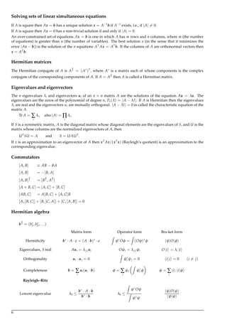 Solving sets of linear simultaneous equations
If A is square then Ax = b has a unique solution x = A−1
b if A−1
exists, i.e., if |A| = 0.
If A is square then Ax = 0 has a non-trivial solution if and only if |A| = 0.
An over-constrained set of equations Ax = b is one in which A has m rows and n columns, where m (the number
of equations) is greater than n (the number of variables). The best solution x (in the sense that it minimizes the
error |Ax − b|) is the solution of the n equations AT
Ax = AT
b. If the columns of A are orthonormal vectors then
x = AT
b.
Hermitian matrices
The Hermitian conjugate of A is A† = (A∗
)T
, where A∗
is a matrix each of whose components is the complex
conjugate of the corresponding components of A. If A = A† then A is called a Hermitian matrix.
Eigenvalues and eigenvectors
The n eigenvalues λi and eigenvectors ui of an n × n matrix A are the solutions of the equation Au = λu. The
eigenvalues are the zeros of the polynomial of degree n, Pn(λ) = |A − λI|. If A is Hermitian then the eigenvalues
λi are real and the eigenvectors ui are mutually orthogonal. |A − λI| = 0 is called the characteristic equation of the
matrix A.
Tr A = ∑
i
λi, also |A| = ∏
i
λi.
If S is a symmetric matrix, Λ is the diagonal matrix whose diagonal elements are the eigenvalues of S, and U is the
matrix whose columns are the normalized eigenvectors of A, then
UT
SU = Λ and S = UΛUT
.
If x is an approximation to an eigenvector of A then xT
Ax/(xT
x) (Rayleigh’s quotient) is an approximation to the
corresponding eigenvalue.
Commutators
[A, B] ≡ AB − BA
[A, B] = −[B, A]
[A, B]† = [B†, A†]
[A + B, C] = [A, C] + [B, C]
[AB, C] = A[B, C] + [A, C]B
[A, [B, C]] + [B, [C, A]] + [C, [A, B]] = 0
Hermitian algebra
b† = (b∗
1, b∗
2, . . .)
Matrix form Operator form Bra-ket form
Hermiticity b∗
· A · c = (A · b)∗
· c
Z
ψ∗
Oφ =
Z
(Oψ)∗
φ ψ|O|φ
Eigenvalues, λ real Aui = λ(i)ui Oψi = λ(i)ψi O |i = λi |i
Orthogonality ui · uj = 0
Z
ψ∗
i ψj = 0 i|j = 0 (i = j)
Completeness b = ∑
i
ui(ui · b) φ = ∑
i
ψi
Z
ψ∗
i φ φ = ∑
i
|i i|φ
Rayleigh–Ritz
Lowest eigenvalue λ0 ≤
b∗
· A · b
b∗
· b
λ0 ≤
Z
ψ∗
Oψ
Z
ψ∗
ψ
ψ|O|ψ
ψ|ψ
6
 