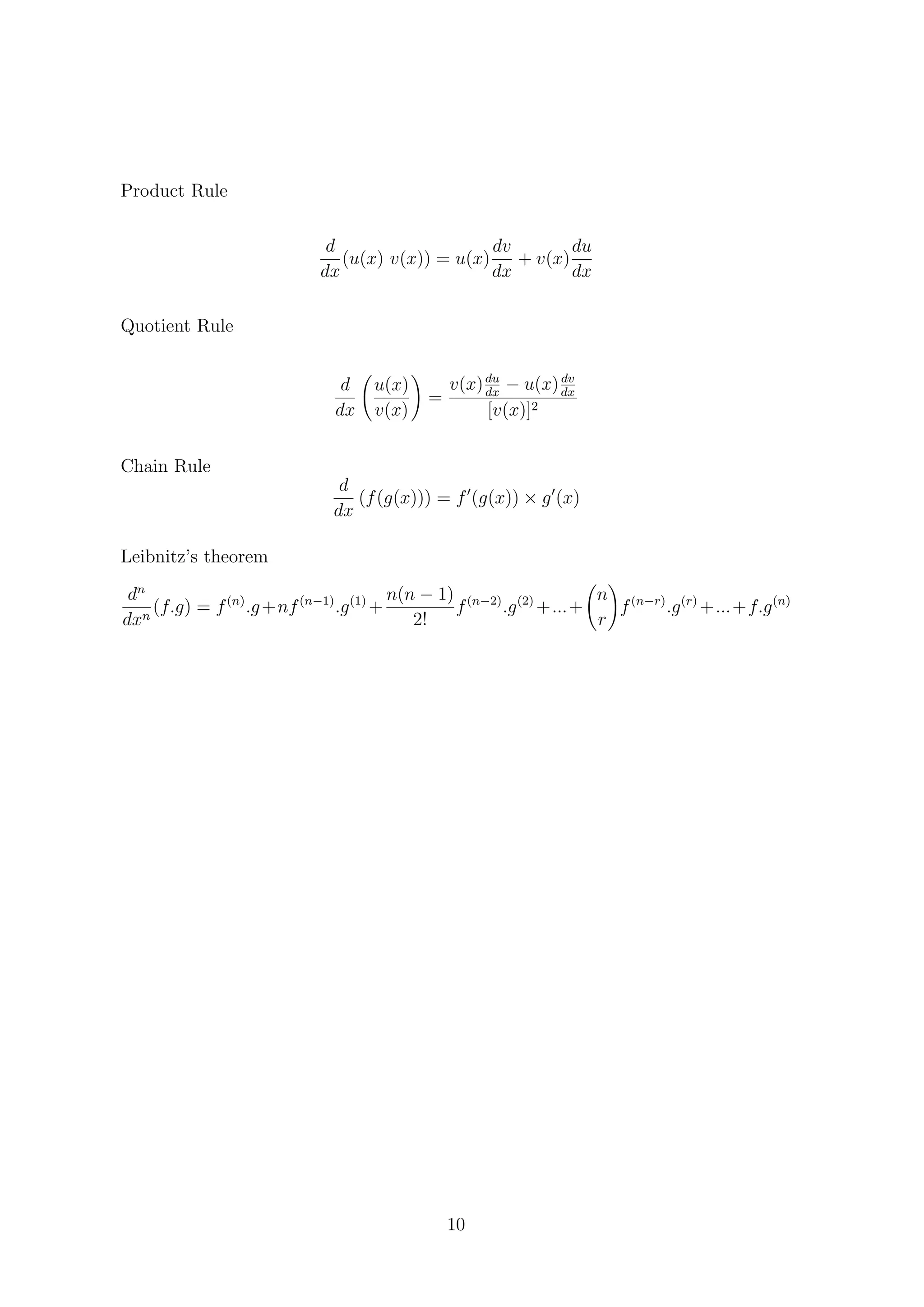 Product Rule
d
dx
(u(x) v(x)) = u(x)
dv
dx
+ v(x)
du
dx
Quotient Rule
d
dx
u(x)
v(x)
=
v(x)du
dx
− u(x)dv
dx
[v(x)]2
Chain Rule
d
dx
(f(g(x))) = f (g(x)) × g (x)
Leibnitz’s theorem
dn
dxn
(f.g) = f(n)
.g+nf(n−1)
.g(1)
+
n(n − 1)
2!
f(n−2)
.g(2)
+...+
n
r
f(n−r)
.g(r)
+...+f.g(n)
10
 
