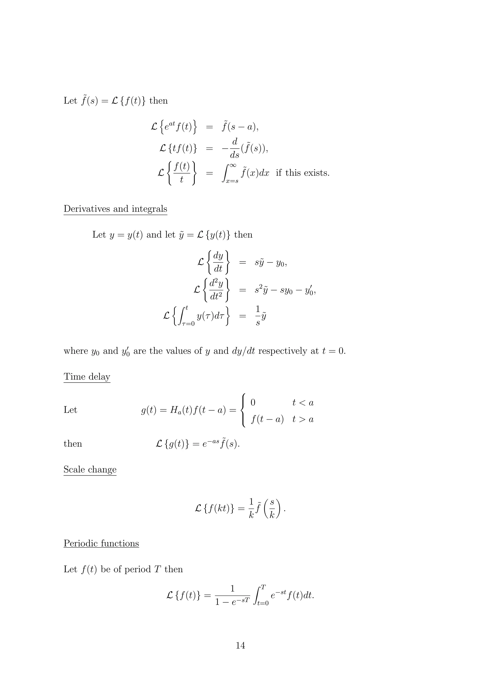 Let ˜f(s) = L {f(t)} then
L eat
f(t) = ˜f(s − a),
L {tf(t)} = −
d
ds
( ˜f(s)),
L
f(t)
t
=
∞
x=s
˜f(x)dx if this exists.
Derivatives and integrals
Let y = y(t) and let ˜y = L {y(t)} then
L
dy
dt
= s˜y − y0,
L
d2
y
dt2
= s2
˜y − sy0 − y0,
L
t
τ=0
y(τ)dτ =
1
s
˜y
where y0 and y0 are the values of y and dy/dt respectively at t = 0.
Time delay
Let g(t) = Ha(t)f(t − a) =



0 t < a
f(t − a) t > a
then L {g(t)} = e−as ˜f(s).
Scale change
L {f(kt)} =
1
k
˜f
s
k
.
Periodic functions
Let f(t) be of period T then
L {f(t)} =
1
1 − e−sT
T
t=0
e−st
f(t)dt.
14
 