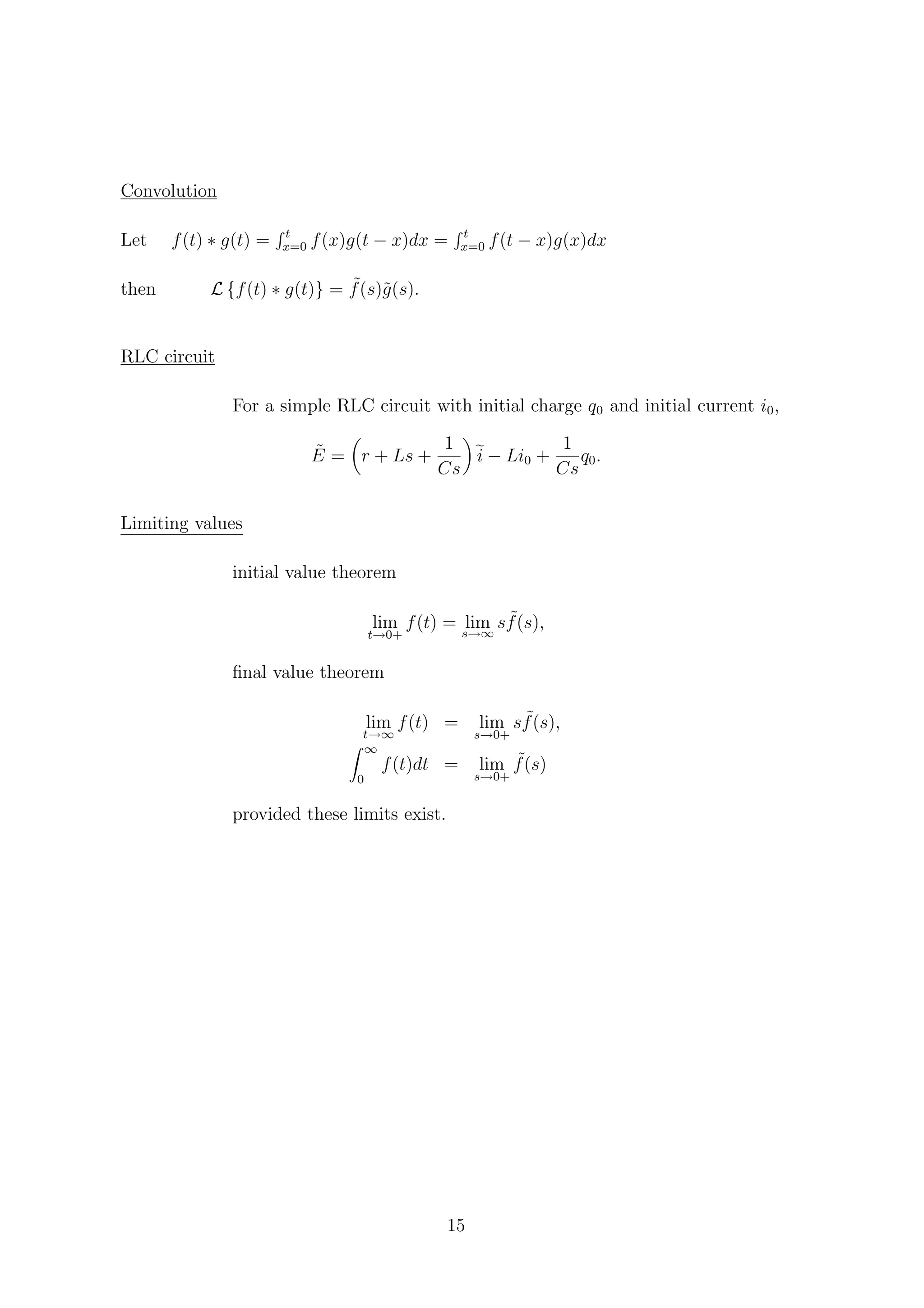 Convolution
Let f(t) ∗ g(t) = t
x=0 f(x)g(t − x)dx = t
x=0 f(t − x)g(x)dx
then L {f(t) ∗ g(t)} = ˜f(s)˜g(s).
RLC circuit
For a simple RLC circuit with initial charge q0 and initial current i0,
˜E = r + Ls +
1
Cs
i − Li0 +
1
Cs
q0.
Limiting values
initial value theorem
lim
t→0+
f(t) = lims→∞
s ˜f(s),
ﬁnal value theorem
lim
t→∞
f(t) = lim
s→0+
s ˜f(s),
∞
0
f(t)dt = lim
s→0+
˜f(s)
provided these limits exist.
15
 