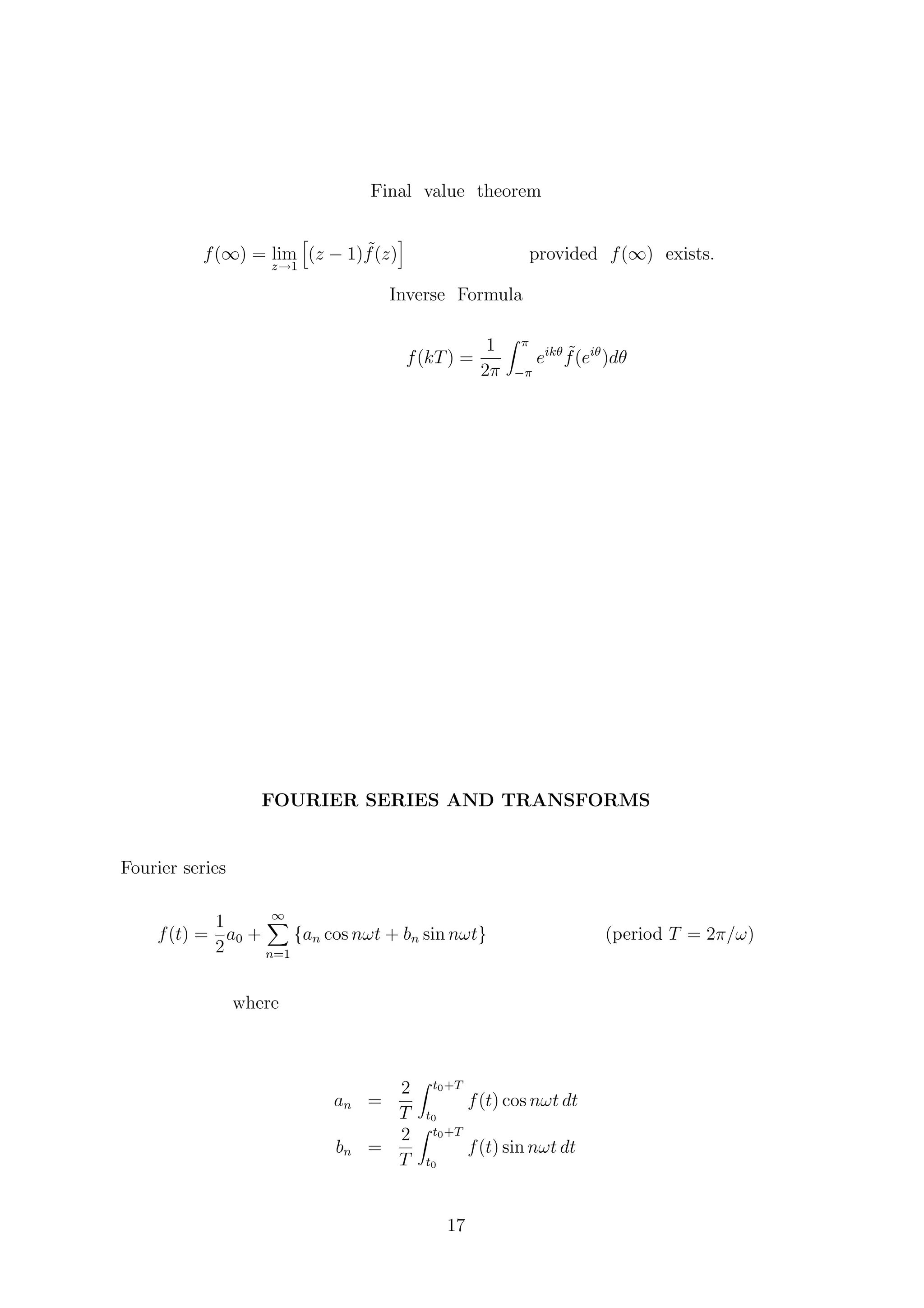 Final value theorem
f(∞) = lim
z→1
(z − 1) ˜f(z) provided f(∞) exists.
Inverse Formula
f(kT) =
1
2π
π
−π
eikθ ˜f(eiθ
)dθ
FOURIER SERIES AND TRANSFORMS
Fourier series
f(t) =
1
2
a0 +
∞
n=1
{an cos nωt + bn sin nωt} (period T = 2π/ω)
where
an =
2
T
t0+T
t0
f(t) cos nωt dt
bn =
2
T
t0+T
t0
f(t) sin nωt dt
17
 