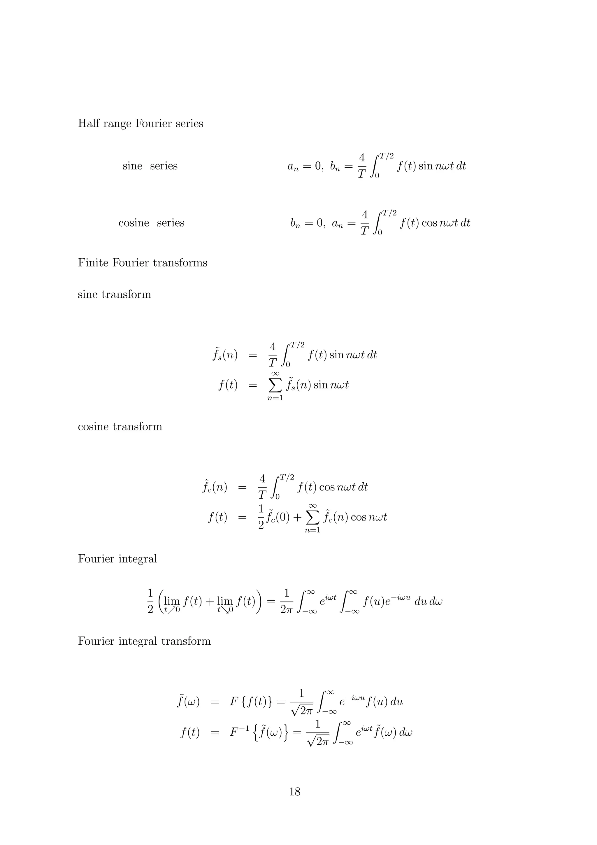 Half range Fourier series
sine series an = 0, bn =
4
T
T/2
0
f(t) sin nωt dt
cosine series bn = 0, an =
4
T
T/2
0
f(t) cos nωt dt
Finite Fourier transforms
sine transform
˜fs(n) =
4
T
T/2
0
f(t) sin nωt dt
f(t) =
∞
n=1
˜fs(n) sin nωt
cosine transform
˜fc(n) =
4
T
T/2
0
f(t) cos nωt dt
f(t) =
1
2
˜fc(0) +
∞
n=1
˜fc(n) cos nωt
Fourier integral
1
2
lim
t 0
f(t) + lim
t 0
f(t) =
1
2π
∞
−∞
eiωt
∞
−∞
f(u)e−iωu
du dω
Fourier integral transform
˜f(ω) = F {f(t)} =
1
√
2π
∞
−∞
e−iωu
f(u) du
f(t) = F−1 ˜f(ω) =
1
√
2π
∞
−∞
eiωt ˜f(ω) dω
18
 